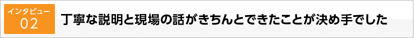 丁寧な説明と現場の話がきちんとできたことが決め手でした